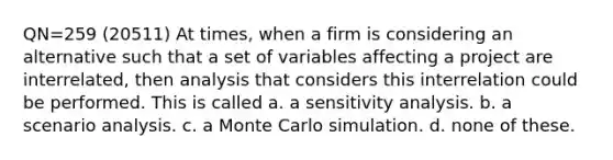 QN=259 (20511) At times, when a firm is considering an alternative such that a set of variables affecting a project are interrelated, then analysis that considers this interrelation could be performed. This is called a. a <a href='https://www.questionai.com/knowledge/kNtHhT385o-sensitivity-analysis' class='anchor-knowledge'>sensitivity analysis</a>. b. a scenario analysis. c. a Monte Carlo simulation. d. none of these.