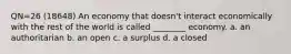 QN=26 (18648) An economy that doesn't interact economically with the rest of the world is called ________ economy. a. an authoritarian b. an open c. a surplus d. a closed