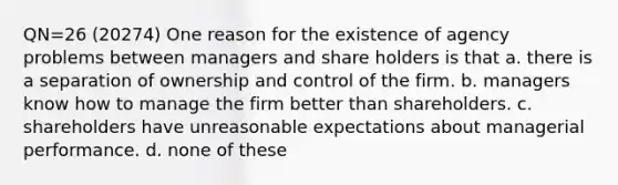 QN=26 (20274) One reason for the existence of agency problems between managers and share holders is that a. there is a separation of ownership and control of the firm. b. managers know how to manage the firm better than shareholders. c. shareholders have unreasonable expectations about managerial performance. d. none of these