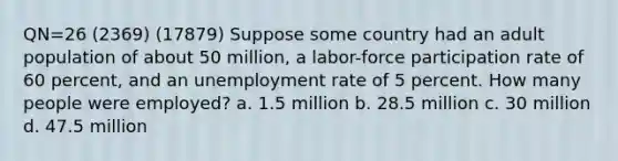 QN=26 (2369) (17879) Suppose some country had an adult population of about 50 million, a labor-force participation rate of 60 percent, and an unemployment rate of 5 percent. How many people were employed? a. 1.5 million b. 28.5 million c. 30 million d. 47.5 million