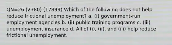 QN=26 (2380) (17899) Which of the following does not help reduce frictional unemployment? a. (i) government-run employment agencies b. (ii) public training programs c. (iii) unemployment insurance d. All of (i), (ii), and (iii) help reduce frictional unemployment.