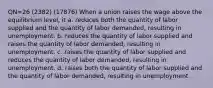 QN=26 (2382) (17876) When a union raises the wage above the equilibrium level, it a. reduces both the quantity of labor supplied and the quantity of labor demanded, resulting in unemployment. b. reduces the quantity of labor supplied and raises the quantity of labor demanded, resulting in unemployment. c. raises the quantity of labor supplied and reduces the quantity of labor demanded, resulting in unemployment. d. raises both the quantity of labor supplied and the quantity of labor demanded, resulting in unemployment.