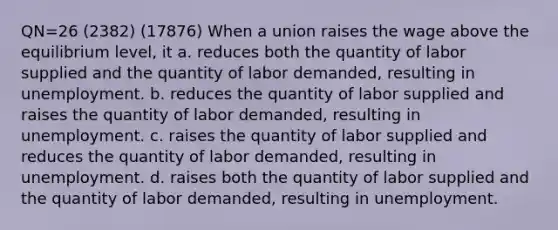 QN=26 (2382) (17876) When a union raises the wage above the equilibrium level, it a. reduces both the quantity of labor supplied and the quantity of labor demanded, resulting in unemployment. b. reduces the quantity of labor supplied and raises the quantity of labor demanded, resulting in unemployment. c. raises the quantity of labor supplied and reduces the quantity of labor demanded, resulting in unemployment. d. raises both the quantity of labor supplied and the quantity of labor demanded, resulting in unemployment.