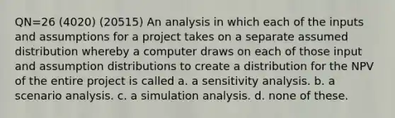 QN=26 (4020) (20515) An analysis in which each of the inputs and assumptions for a project takes on a separate assumed distribution whereby a computer draws on each of those input and assumption distributions to create a distribution for the NPV of the entire project is called a. a <a href='https://www.questionai.com/knowledge/kNtHhT385o-sensitivity-analysis' class='anchor-knowledge'>sensitivity analysis</a>. b. a <a href='https://www.questionai.com/knowledge/kxkMwCoJ9a-scenario-analysis' class='anchor-knowledge'>scenario analysis</a>. c. a simulation analysis. d. none of these.