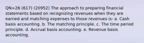 QN=26 (617) (20952) The approach to preparing financial statements based on recognizing revenues when they are earned and matching expenses to those revenues is: a. Cash basis accounting. b. The matching principle. c. The time period principle. d. Accrual basis accounting. e. Revenue basis accounting.