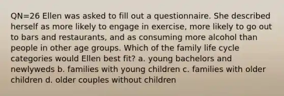 QN=26 Ellen was asked to fill out a questionnaire. She described herself as more likely to engage in exercise, more likely to go out to bars and restaurants, and as consuming more alcohol than people in other age groups. Which of the family life cycle categories would Ellen best fit? a. young bachelors and newlyweds b. families with young children c. families with older children d. older couples without children