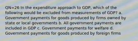 QN=26 In the expenditure approach to GDP, which of the following would be excluded from measurements of GDP? a. Government payments for goods produced by firms owned by state or local governments b. All government payments are included in GDP c. Government payments for welfare d. Government payments for goods produced by foreign firms