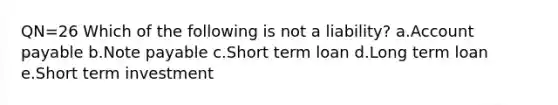 QN=26 Which of the following is not a liability? a.Account payable b.Note payable c.Short term loan d.Long term loan e.Short term investment