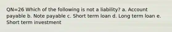 QN=26 Which of the following is not a liability? a. Account payable b. Note payable c. Short term loan d. Long term loan e. Short term investment