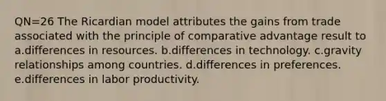 QN=26 The Ricardian model attributes the gains from trade associated with the principle of comparative advantage result to a.differences in resources. b.differences in technology. c.gravity relationships among countries. d.differences in preferences. e.differences in labor productivity.