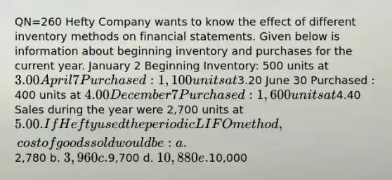 QN=260 Hefty Company wants to know the effect of different inventory methods on financial statements. Given below is information about beginning inventory and purchases for the current year. January 2 Beginning Inventory: 500 units at 3.00 April 7 Purchased : 1,100 units at3.20 June 30 Purchased : 400 units at 4.00 December 7 Purchased : 1,600 units at4.40 Sales during the year were 2,700 units at 5.00. If Hefty used the periodic LIFO method, cost of goods sold would be: a.2,780 b. 3,960 c.9,700 d. 10,880 e.10,000