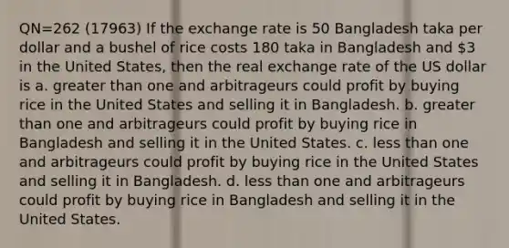 QN=262 (17963) If the exchange rate is 50 Bangladesh taka per dollar and a bushel of rice costs 180 taka in Bangladesh and 3 in the United States, then the real exchange rate of the US dollar is a. greater than one and arbitrageurs could profit by buying rice in the United States and selling it in Bangladesh. b. greater than one and arbitrageurs could profit by buying rice in Bangladesh and selling it in the United States. c. less than one and arbitrageurs could profit by buying rice in the United States and selling it in Bangladesh. d. less than one and arbitrageurs could profit by buying rice in Bangladesh and selling it in the United States.