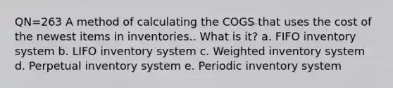 QN=263 A method of calculating the COGS that uses the cost of the newest items in inventories.. What is it? a. FIFO inventory system b. LIFO inventory system c. Weighted inventory system d. Perpetual inventory system e. Periodic inventory system