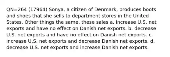 QN=264 (17964) Sonya, a citizen of Denmark, produces boots and shoes that she sells to department stores in the United States. Other things the same, these sales a. increase U.S. net exports and have no effect on Danish net exports. b. decrease U.S. net exports and have no effect on Danish net exports. c. increase U.S. net exports and decrease Danish net exports. d. decrease U.S. net exports and increase Danish net exports.