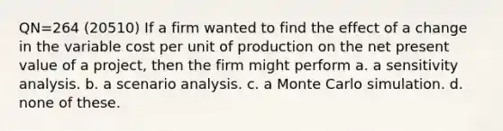 QN=264 (20510) If a firm wanted to find the effect of a change in the variable cost per unit of production on the net present value of a project, then the firm might perform a. a <a href='https://www.questionai.com/knowledge/kNtHhT385o-sensitivity-analysis' class='anchor-knowledge'>sensitivity analysis</a>. b. a scenario analysis. c. a Monte Carlo simulation. d. none of these.