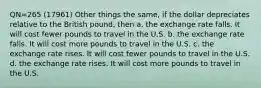 QN=265 (17961) Other things the same, if the dollar depreciates relative to the British pound, then a. the exchange rate falls. It will cost fewer pounds to travel in the U.S. b. the exchange rate falls. It will cost more pounds to travel in the U.S. c. the exchange rate rises. It will cost fewer pounds to travel in the U.S. d. the exchange rate rises. It will cost more pounds to travel in the U.S.