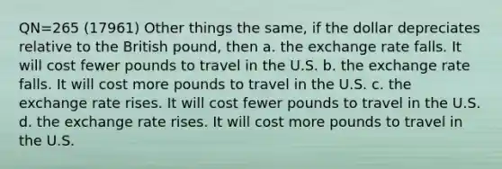 QN=265 (17961) Other things the same, if the dollar depreciates relative to the British pound, then a. the exchange rate falls. It will cost fewer pounds to travel in the U.S. b. the exchange rate falls. It will cost more pounds to travel in the U.S. c. the exchange rate rises. It will cost fewer pounds to travel in the U.S. d. the exchange rate rises. It will cost more pounds to travel in the U.S.