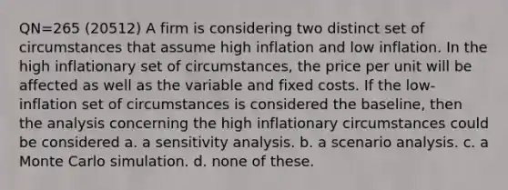 QN=265 (20512) A firm is considering two distinct set of circumstances that assume high inflation and low inflation. In the high inflationary set of circumstances, the price per unit will be affected as well as the variable and fixed costs. If the low-inflation set of circumstances is considered the baseline, then the analysis concerning the high inflationary circumstances could be considered a. a <a href='https://www.questionai.com/knowledge/kNtHhT385o-sensitivity-analysis' class='anchor-knowledge'>sensitivity analysis</a>. b. a scenario analysis. c. a Monte Carlo simulation. d. none of these.