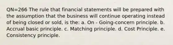 QN=266 The rule that financial statements will be prepared with the assumption that the business will continue operating instead of being closed or sold, is the: a. On - Going-concern principle. b. Accrual basic principle. c. Matching principle. d. Cost Principle. e. Consistency principle.