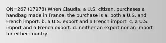 QN=267 (17978) When Claudia, a U.S. citizen, purchases a handbag made in France, the purchase is a. both a U.S. and French import. b. a U.S. export and a French import. c. a U.S. import and a French export. d. neither an export nor an import for either country.