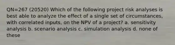 QN=267 (20520) Which of the following project risk analyses is best able to analyze the effect of a single set of circumstances, with correlated inputs, on the NPV of a project? a. <a href='https://www.questionai.com/knowledge/kNtHhT385o-sensitivity-analysis' class='anchor-knowledge'>sensitivity analysis</a> b. scenario analysis c. simulation analysis d. none of these