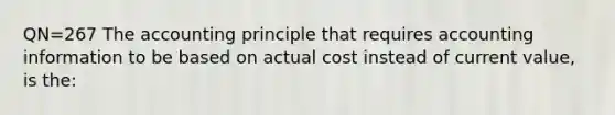 QN=267 The accounting principle that requires accounting information to be based on actual cost instead of current value, is the: