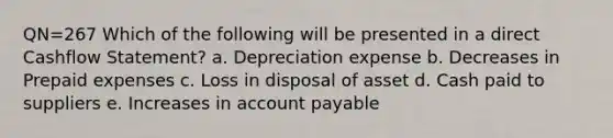 QN=267 Which of the following will be presented in a direct Cashflow Statement? a. Depreciation expense b. Decreases in Prepaid expenses c. Loss in disposal of asset d. Cash paid to suppliers e. Increases in account payable