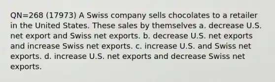 QN=268 (17973) A Swiss company sells chocolates to a retailer in the United States. These sales by themselves a. decrease U.S. net export and Swiss net exports. b. decrease U.S. net exports and increase Swiss net exports. c. increase U.S. and Swiss net exports. d. increase U.S. net exports and decrease Swiss net exports.