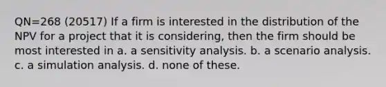 QN=268 (20517) If a firm is interested in the distribution of the NPV for a project that it is considering, then the firm should be most interested in a. a sensitivity analysis. b. a scenario analysis. c. a simulation analysis. d. none of these.