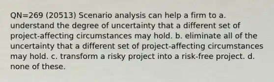 QN=269 (20513) Scenario analysis can help a firm to a. understand the degree of uncertainty that a different set of project-affecting circumstances may hold. b. eliminate all of the uncertainty that a different set of project-affecting circumstances may hold. c. transform a risky project into a risk-free project. d. none of these.