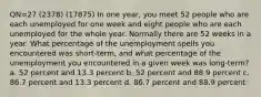 QN=27 (2378) (17875) In one year, you meet 52 people who are each unemployed for one week and eight people who are each unemployed for the whole year. Normally there are 52 weeks in a year. What percentage of the unemployment spells you encountered was short-term, and what percentage of the unemployment you encountered in a given week was long-term? a. 52 percent and 13.3 percent b. 52 percent and 88.9 percent c. 86.7 percent and 13.3 percent d. 86.7 percent and 88.9 percent