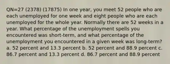 QN=27 (2378) (17875) In one year, you meet 52 people who are each unemployed for one week and eight people who are each unemployed for the whole year. Normally there are 52 weeks in a year. What percentage of the unemployment spells you encountered was short-term, and what percentage of the unemployment you encountered in a given week was long-term? a. 52 percent and 13.3 percent b. 52 percent and 88.9 percent c. 86.7 percent and 13.3 percent d. 86.7 percent and 88.9 percent