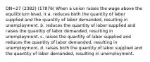 QN=27 (2382) (17876) When a union raises the wage above the equilibrium level, it a. reduces both the quantity of labor supplied and the quantity of labor demanded, resulting in unemployment. b. reduces the quantity of labor supplied and raises the quantity of labor demanded, resulting in unemployment. c. raises the quantity of labor supplied and reduces the quantity of labor demanded, resulting in unemployment. d. raises both the quantity of labor supplied and the quantity of labor demanded, resulting in unemployment.