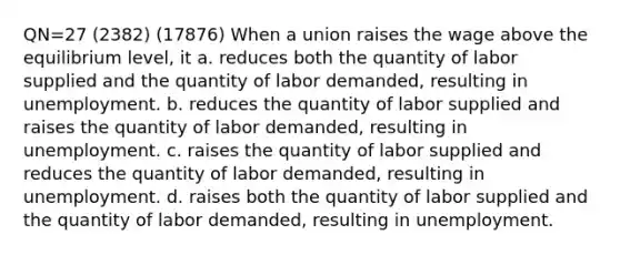 QN=27 (2382) (17876) When a union raises the wage above the equilibrium level, it a. reduces both the quantity of labor supplied and the quantity of labor demanded, resulting in unemployment. b. reduces the quantity of labor supplied and raises the quantity of labor demanded, resulting in unemployment. c. raises the quantity of labor supplied and reduces the quantity of labor demanded, resulting in unemployment. d. raises both the quantity of labor supplied and the quantity of labor demanded, resulting in unemployment.