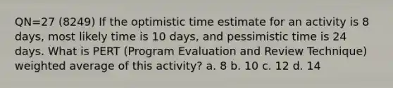 QN=27 (8249) If the optimistic time estimate for an activity is 8 days, most likely time is 10 days, and pessimistic time is 24 days. What is PERT (Program Evaluation and Review Technique) weighted average of this activity? a. 8 b. 10 c. 12 d. 14