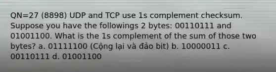 QN=27 (8898) UDP and TCP use 1s complement checksum. Suppose you have the followings 2 bytes: 00110111 and 01001100. What is the 1s complement of the sum of those two bytes? a. 01111100 (Cộng lại và đảo bit) b. 10000011 c. 00110111 d. 01001100