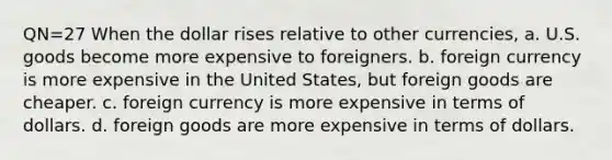 QN=27 When the dollar rises relative to other currencies, a. U.S. goods become more expensive to foreigners. b. foreign currency is more expensive in the United States, but foreign goods are cheaper. c. foreign currency is more expensive in terms of dollars. d. foreign goods are more expensive in terms of dollars.