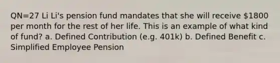 QN=27 Li Li's pension fund mandates that she will receive 1800 per month for the rest of her life. This is an example of what kind of fund? a. Defined Contribution (e.g. 401k) b. Defined Benefit c. Simplified Employee Pension