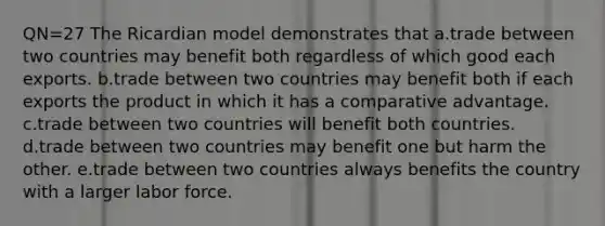 QN=27 The Ricardian model demonstrates that a.trade between two countries may benefit both regardless of which good each exports. b.trade between two countries may benefit both if each exports the product in which it has a comparative advantage. c.trade between two countries will benefit both countries. d.trade between two countries may benefit one but harm the other. e.trade between two countries always benefits the country with a larger labor force.