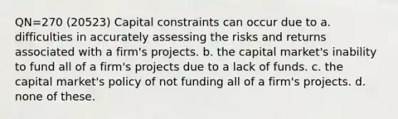 QN=270 (20523) Capital constraints can occur due to a. difficulties in accurately assessing the risks and returns associated with a firm's projects. b. the <a href='https://www.questionai.com/knowledge/kx7YqpwDAC-capital-market' class='anchor-knowledge'>capital market</a>'s inability to fund all of a firm's projects due to a lack of funds. c. the capital market's policy of not funding all of a firm's projects. d. none of these.