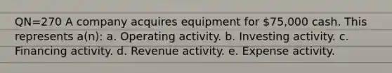 QN=270 A company acquires equipment for 75,000 cash. This represents a(n): a. Operating activity. b. Investing activity. c. Financing activity. d. Revenue activity. e. Expense activity.