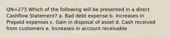 QN=273 Which of the following will be presented in a direct Cashflow Statement? a. Bad debt expense b. Increases in <a href='https://www.questionai.com/knowledge/kUVcSWv2zu-prepaid-expenses' class='anchor-knowledge'>prepaid expenses</a> c. Gain in disposal of asset d. Cash received from customers e. Increases in account receivable