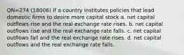 QN=274 (18006) If a country institutes policies that lead domestic firms to desire more capital stock a. net capital outflows rise and the real exchange rate rises. b. net capital outflows rise and the real exchange rate falls. c. net capital outflows fall and the real exchange rate rises. d. net capital outflows and the real exchange rate falls.