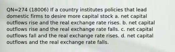 QN=274 (18006) If a country institutes policies that lead domestic firms to desire more capital stock a. net capital outflows rise and the real exchange rate rises. b. net capital outflows rise and the real exchange rate falls. c. net capital outflows fall and the real exchange rate rises. d. net capital outflows and the real exchange rate falls.