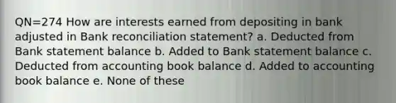 QN=274 How are interests earned from depositing in bank adjusted in Bank reconciliation statement? a. Deducted from Bank statement balance b. Added to Bank statement balance c. Deducted from accounting book balance d. Added to accounting book balance e. None of these