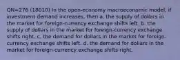 QN=276 (18010) In the open-economy macroeconomic model, if investment demand increases, then a. the supply of dollars in the market for foreign-currency exchange shifts left. b. the supply of dollars in the market for foreign-currency exchange shifts right. c. the demand for dollars in the market for foreign-currency exchange shifts left. d. the demand for dollars in the market for foreign-currency exchange shifts right.