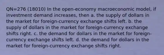 QN=276 (18010) In the open-economy macroeconomic model, if investment demand increases, then a. the supply of dollars in the market for foreign-currency exchange shifts left. b. the supply of dollars in the market for foreign-currency exchange shifts right. c. the demand for dollars in the market for foreign-currency exchange shifts left. d. the demand for dollars in the market for foreign-currency exchange shifts right.