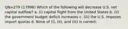 QN=279 (17996) Which of the following will decrease U.S. net capital outflow? a. (i) capital flight from the United States b. (ii) the government budget deficit increases c. (iii) the U.S. imposes import quotas d. None of (i), (ii), and (iii) is correct.