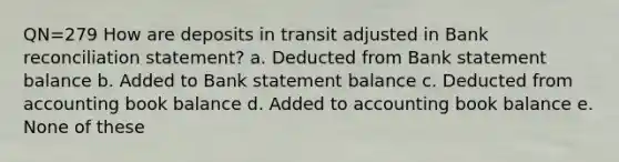 QN=279 How are deposits in transit adjusted in Bank reconciliation statement? a. Deducted from Bank statement balance b. Added to Bank statement balance c. Deducted from accounting book balance d. Added to accounting book balance e. None of these