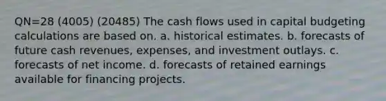 QN=28 (4005) (20485) The cash flows used in capital budgeting calculations are based on. a. historical estimates. b. forecasts of future cash revenues, expenses, and investment outlays. c. forecasts of net income. d. forecasts of retained earnings available for financing projects.